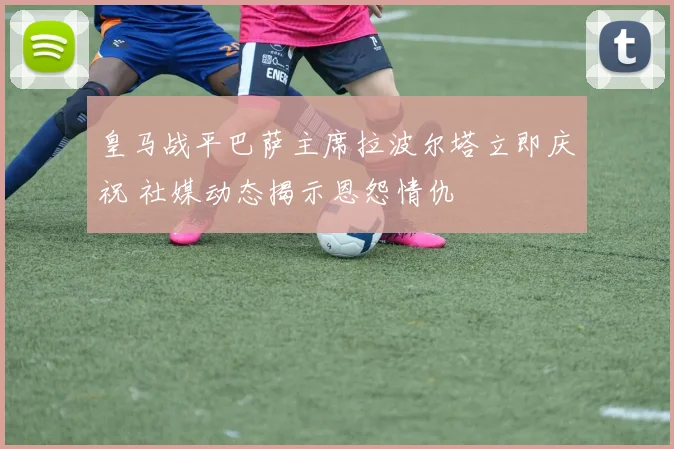 皇马战平巴萨主席拉波尔塔立即庆祝 社媒动态揭示恩怨情仇