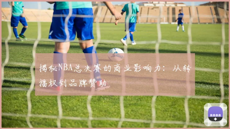 揭秘NBA总决赛的商业影响力:从转播权到品牌赞助