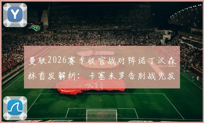 曼联2026赛季收官战对阵诺丁汉森林首发解析:卡塞米罗告别战先发,B费利马关键球员出战名单