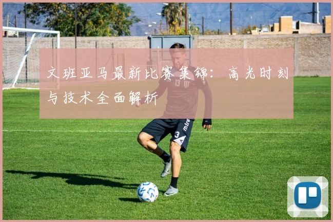 文班亚马最新比赛集锦:高光时刻与技术全面解析
