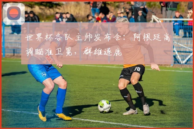 世界杯各队主帅发布会:阿根廷高调瞄准卫冕,群雄逐鹿