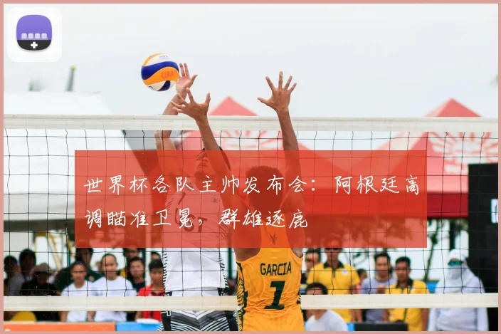 世界杯各队主帅发布会:阿根廷高调瞄准卫冕,群雄逐鹿