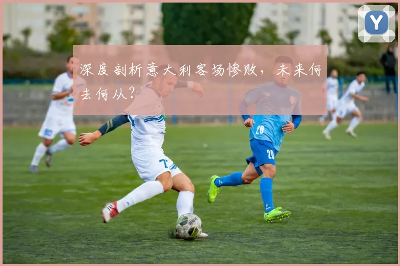 深度剖析意大利客场惨败,未来何去何从?