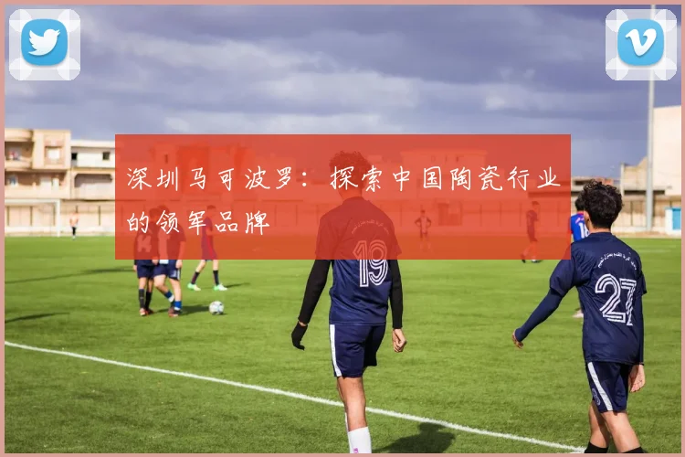 深圳马可波罗：探索中国陶瓷行业的领军品牌