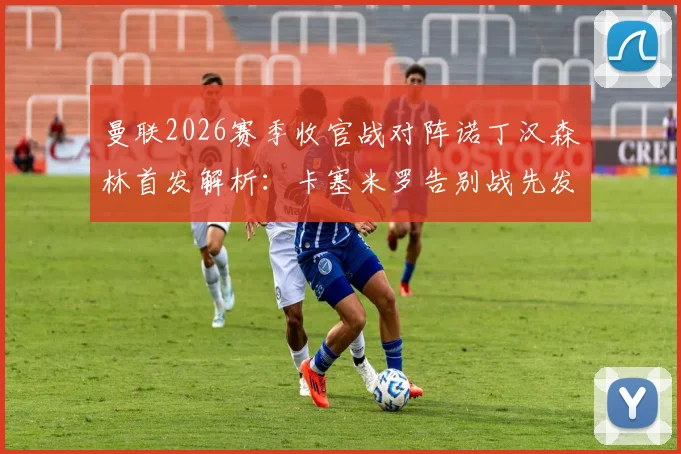 曼联2026赛季收官战对阵诺丁汉森林首发解析:卡塞米罗告别战先发,B费利马关键球员出战名单