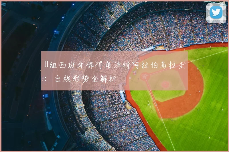 H组西班牙佛得角沙特阿拉伯乌拉圭:出线形势全解析