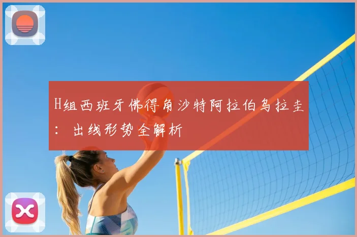 H组西班牙佛得角沙特阿拉伯乌拉圭:出线形势全解析