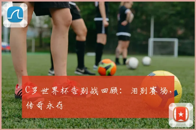 C罗世界杯告别战回顾：泪别赛场，传奇永存