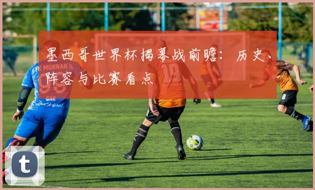 墨西哥世界杯揭幕战前瞻:历史、阵容与比赛看点